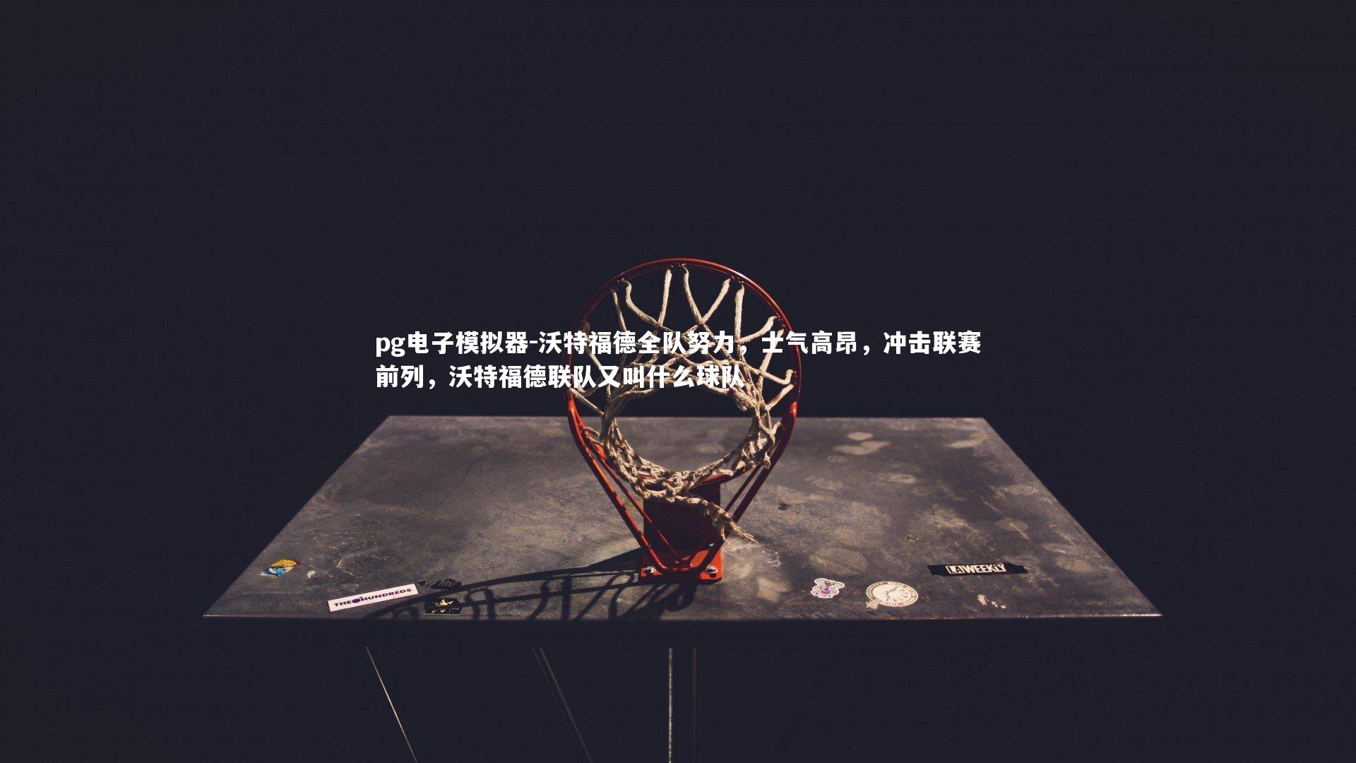 pg电子模拟器-沃特福德全队努力，士气高昂，冲击联赛前列，沃特福德联队又叫什么球队