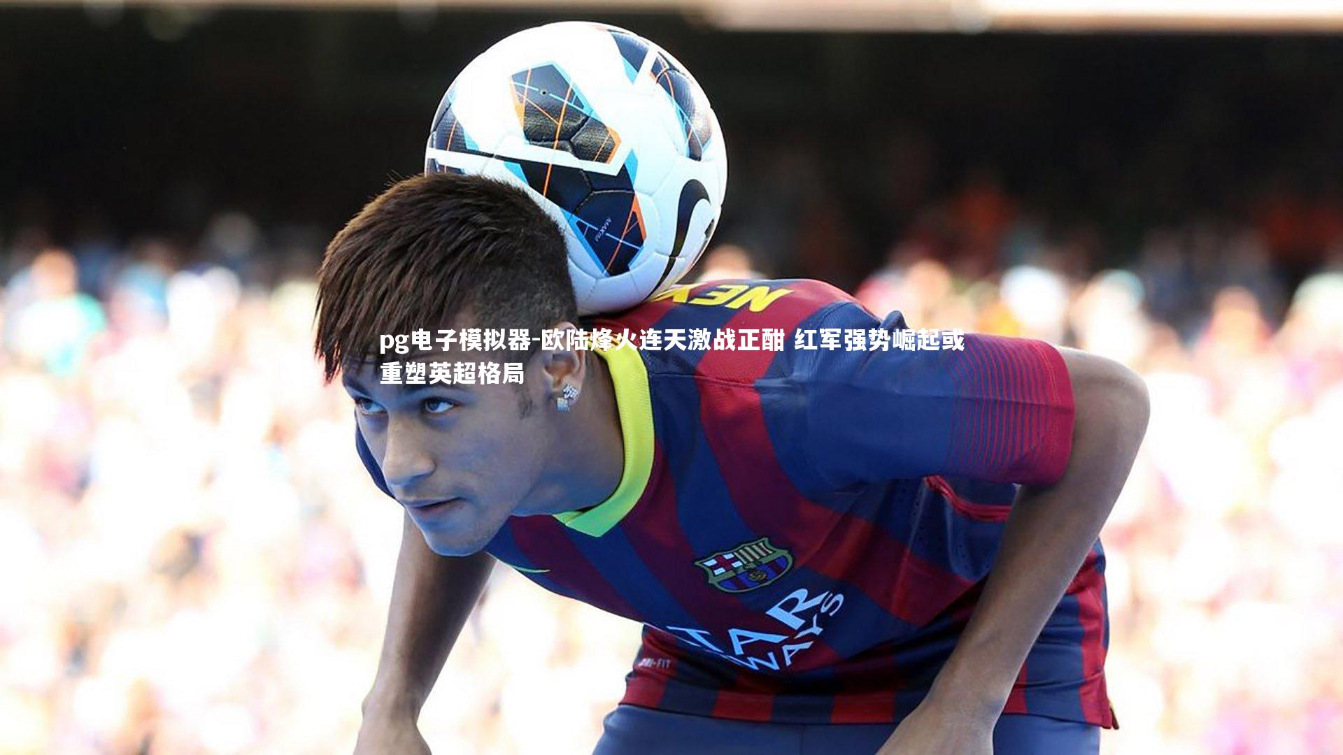 欧陆烽火连天激战正酣 红军强势崛起或重塑英超格局